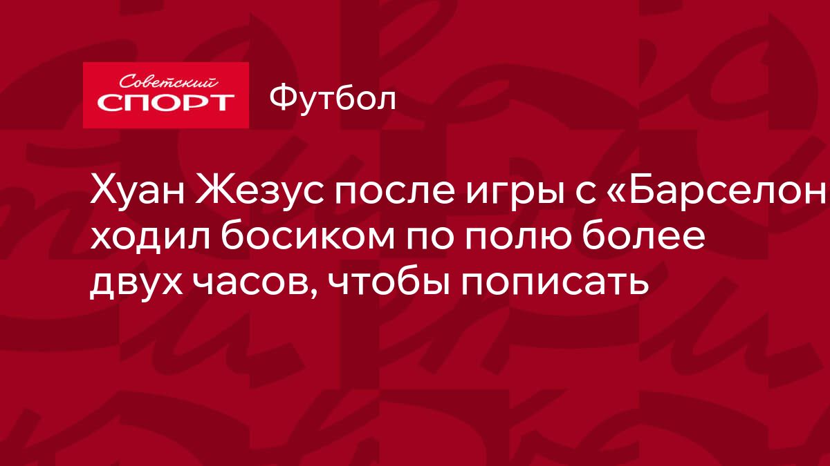 Хуан Жезус после игры с «Барселоной» ходил босиком по полю более двух  часов, чтобы пописать